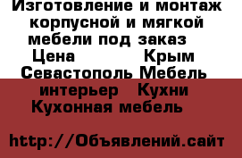 Изготовление и монтаж корпусной и мягкой мебели под заказ  › Цена ­ 1 000 - Крым, Севастополь Мебель, интерьер » Кухни. Кухонная мебель   